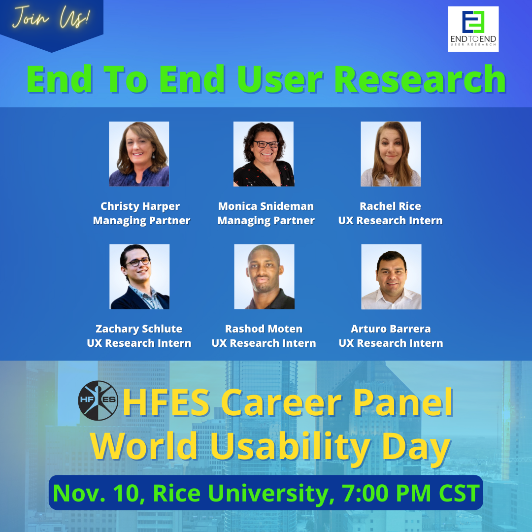 Join End to End User Research at the HFES Career Panel on World Usability Day at Rice University on November 10 at 7:00 PM CST.  Look for our managing partners Christy Harper and Monica Snideman, along with UX Research Interns Rachel Rice, Zachary Schulte, Rashod Moten, and Arturo Barrera. All smile in professional headshot photos.