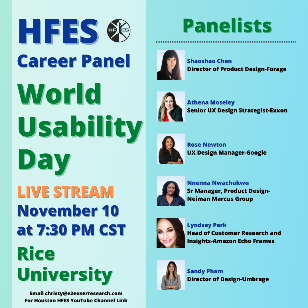 HFES Career Panel. World Usability Day. Join the live stream event on November 10 at 7:30 PM CST taking place from Rice University. Panelists include Shaoshao Chen: Director of Product design at Forage, Athena Moseley: Senior UX design strategist at Exxon, Rose Newton: UX Design manager at Google, Nnenna Nwachukwu: Sr manager, product design at Neiman Marcus Group, Lyndsey Park: Head of customer research and insights at Amazon Echo Frames, and Sandy Pham: Director of design at Umbrage.