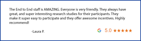 The End to End staff is amazing. Everyone is very friendly. They always have great, and super interesting research studies for their participants. They make is super easy to participate and they offer awesome incentives. Highly recommend! Written by Laura P.