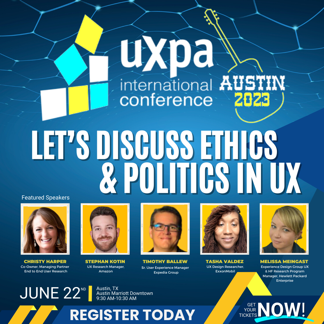 Attend UXPA 2023 in Austin and listen to Christy Harper, Stephan Kotin, Timothy Ballew, Tasha Valdez, and Melissa Meingast discuss ethics and politics in UX on June 22nd at 9:30 AM. They will share perspectives on how ethics and business politics can impact UX research, product design, transparency around data mining, and participants' right to privacy.